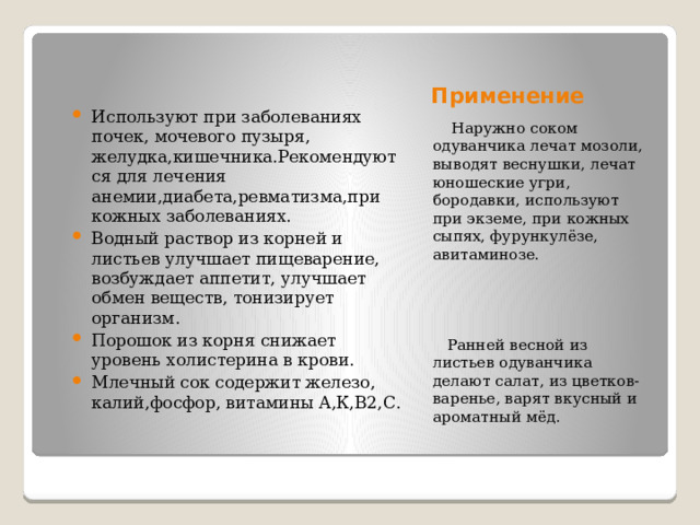 Применение Используют при заболеваниях почек, мочевого пузыря, желудка,кишечника.Рекомендуются для лечения анемии,диабета,ревматизма,при кожных заболеваниях. Водный раствор из корней и листьев улучшает пищеварение, возбуждает аппетит, улучшает обмен веществ, тонизирует организм. Порошок из корня снижает уровень холистерина в крови. Млечный сок содержит железо, калий,фосфор, витамины А,К,В2,С.  Наружно соком одуванчика лечат мозоли, выводят веснушки, лечат юношеские угри, бородавки, используют при экземе, при кожных сыпях, фурункулёзе, авитаминозе.  Ранней весной из листьев одуванчика делают салат, из цветков- варенье, варят вкусный и ароматный мёд. 