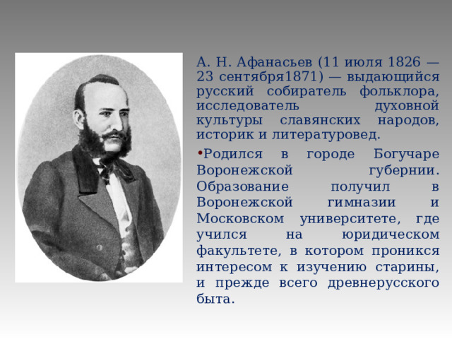 А. Н. Афанасьев (11 июля 1826 — 23 сентября1871) — выдающийся русский собиратель фольклора, исследователь духовной культуры славянских народов, историк и литературовед. Родился в городе Богучаре Воронежской губернии. Образование получил в Воронежской гимназии и Московском университете, где учился на юридическом факультете, в котором проникся интересом к изучению старины, и прежде всего древнерусского быта. 