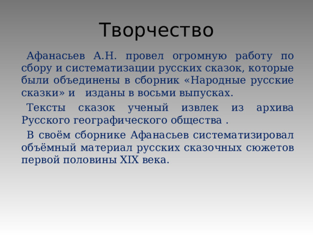 Творчество Афанасьев А.Н. провел огромную работу по сбору и систематизации русских сказок, которые были объединены в сборник «Народные русские сказки» и изданы в восьми выпусках. Тексты сказок ученый извлек из архива Русского географического общества . В своём сборнике Афанасьев систематизировал объёмный материал русских сказочных сюжетов первой половины XIX века.   