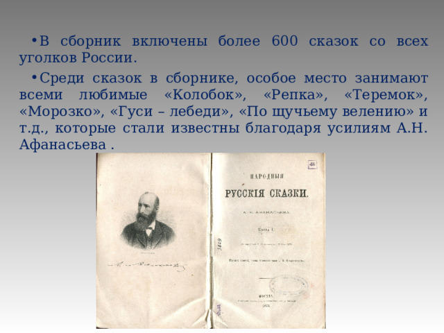 В сборник включены более 600 сказок со всех уголков России. Среди сказок в сборнике, особое место занимают всеми любимые «Колобок», «Репка», «Теремок», «Морозко», «Гуси – лебеди», «По щучьему велению» и т.д., которые стали известны благодаря усилиям А.Н. Афанасьева . 