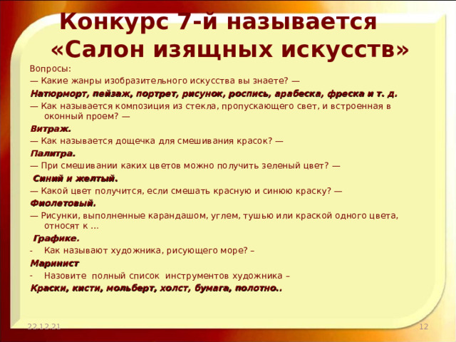 Конкурс 7-й называется  «Салон изящных искусств» Вопросы: — Какие жанры изобразительного искусства вы знаете? — Натюрморт, пейзаж, портрет, рисунок, роспись, арабеска, фреска и т. д. — Как называется композиция из стекла, пропускающего свет, и встроенная в оконный проем? — Витраж. — Как называется дощечка для смешивания красок? — Палитра. — При смешивании каких цветов можно получить зеленый цвет? —  Синий и желтый. — Какой цвет получится, если смешать красную и синюю краску? — Фиолетовый. — Рисунки, выполненные карандашом, углем, тушью или краской одного цвета, относят к …  Графике. Как называют художника, рисующего море? – Маринист Назовите полный список инструментов художника – Краски, кисти, мольберт, холст, бумага, полотно.. 22.12.21  