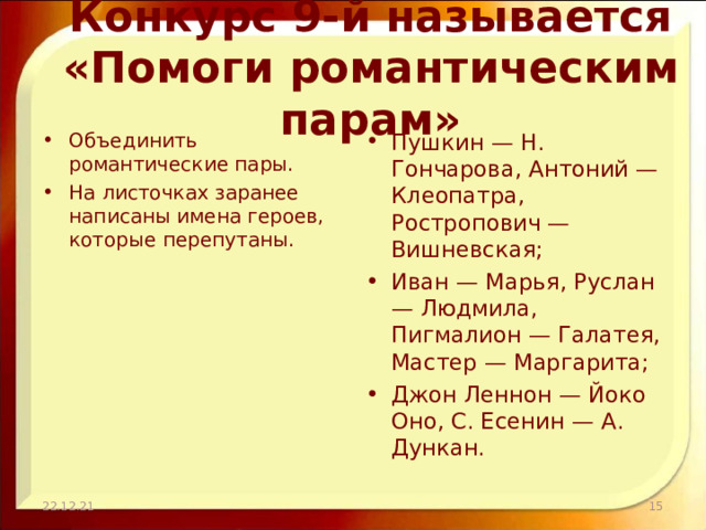 Конкурс 9-й называется «Помоги романтическим парам» Объединить романтические пары. На листочках заранее написаны имена героев, которые перепутаны. Пушкин — Н. Гончарова, Антоний — Клеопатра, Ростропович — Вишневская; Иван — Марья, Руслан — Людмила, Пигмалион — Галатея, Мастер — Маргарита; Джон Леннон — Йоко Оно, С. Есенин — А. Дункан. 22.12.21  