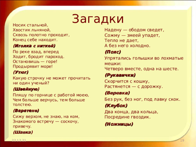Загадки Носик стальной,  Хвостик льняной,  Сквозь полотно проходит,  Конец себе находит. (Иголка с ниткой) По реке взад, вперед  Ходит, бродит пароход.  Остановишь — горе!  Продырявит море! (Утюг) Какую строчку не может прочитать ни один ученый? (Швейную) Пляшу по горнице с работой моею,  Чем больше верчусь, тем больше толстею. (Веретено) Сижу верхом, не знаю, на ком,  Знакомого встречу — соскочу, привечу. (Шапка) Надену — ободом сведет,  Сожму — змеей упадет,  Тепло не дает,  А без него холодно. (Пояс) Упрятались голышки во лохматые мешки:  Четверо вместе, одна на шесте. (Рукавички) Скорчится с кошку,  Растянется — с дорожку. (Веревка) Без рук, без ног, под лавку скок. (Клубок) Два конца, два кольца,  Посредине гвоздик. (Ножницы)   22.12.21  