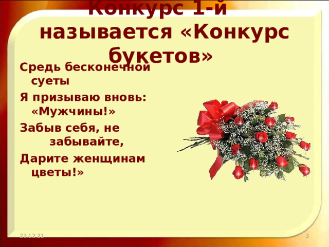 Конкурс 1-й называется «Конкурс букетов» Средь бесконечной     суеты Я призываю вновь:    «Мужчины!» Забыв себя, не      забывайте, Дарите женщинам     цветы!» 22.12.21  