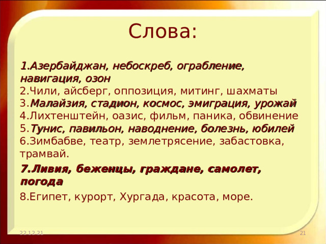 Слова: 1.Азербайджан, небоскреб, ограбление, навигация, озон  2.Чили, айсберг, оппозиция, митинг, шахматы  3. Малайзия, стадион, космос, эмиграция, урожай  4.Лихтенштейн, оазис, фильм, паника, обвинение  5. Тунис, павильон, наводнение, болезнь, юбилей  6.Зимбабве, театр, землетрясение, забастовка, трамвай. 7.Ливия, беженцы, граждане, самолет, погода 8.Египет, курорт, Хургада, красота, море.   22.12.21  