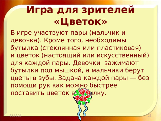 Игра для зрителей «Цветок» В игре участвуют пары (мальчик и девочка). Кроме того, необходимы бутылка (стеклянная или пластиковая) и цветок (настоящий или искусственный) для каждой пары. Девочки зажимают бутылки под мышкой, а мальчики берут цветы в зубы. Задача каждой пары — без помощи рук как можно быстрее поставить цветок в бутылку. 22.12.21  