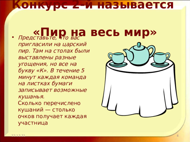 Конкурс 2-й называется  «Пир на весь мир» Представьте, что вас пригласили на царский пир. Там на столах были выставлены разные угощения, но все на букву «К». В течение 5 минут каждая команда на листках бумаги записывает возможные кушанья.  Сколько перечислено кушаний — столько очков получает каждая участница 22.12.21  