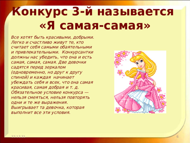 Конкурс 3-й называется  «Я самая-самая» Все хотят быть красивыми, добрыми. Легко и счастливо живут те, кто считает себя самыми обаятельными и привлекательными. Конкурсантки должны нас убедить, что она и есть самая, самая, самая. Две девочки садятся перед зеркалом (одновременно, но друг к другу спиной) и каждая начинает убеждать себя и всех, что она самая красивая, самая добрая и т. д. Обязательное условие конкурса — нельзя смеяться, нельзя повторять одни и те же выражения. Выигрывает та девочка, которая выполнит все эти условия.   22.12.21  