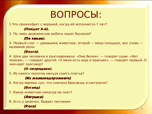 ВОПРОСЫ: Что произойдет с вороной, когда ей исполнится 7 лет?      (Пойдет 8-й). 2. По чему деревенские ребята ходят босиком?      (По земле). 3. Первый слог — домашнее животное, второй — мера площади, все слово — название реки.      (Волга). 4. Шли два человека и разговаривали. «Она белая», — говорит один. «Нет черная», — говорит другой. «У меня есть еще и красная», — говорит первый. О чем идет разговор?      (О смородине). 5. Из какого полотна нельзя сшить платье?       (Из железнодорожного) 6. Когда варишь суп, что сначала бросаешь в кастрюлю?      (Взгляд) 7. Какое животное никогда не пьет?      (Лягушка) 8. Есть у девочек, бывает песчаная.      (Коса) 22.12.21  