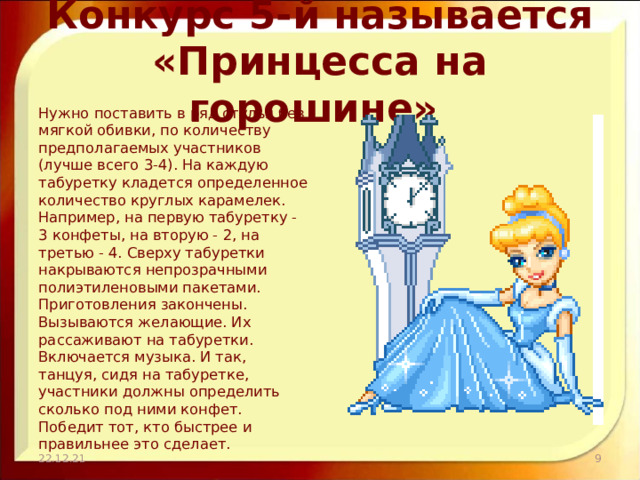 Конкурс 5-й называется «Принцесса на горошине» Нужно поставить в ряд стулья без мягкой обивки, по количеству предполагаемых участников (лучше всего 3-4). На каждую табуретку кладется определенное количество круглых карамелек. Например, на первую табуретку - 3 конфеты, на вторую - 2, на третью - 4. Сверху табуретки накрываются непрозрачными полиэтиленовыми пакетами. Приготовления закончены. Вызываются желающие. Их рассаживают на табуретки. Включается музыка. И так, танцуя, сидя на табуретке, участники должны определить сколько под ними конфет. Победит тот, кто быстрее и правильнее это сделает. 22.12.21  