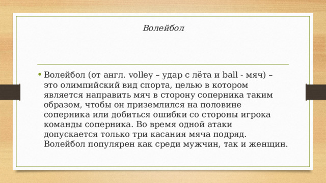 Волейбол Волейбол (от англ. volley – удар с лёта и ball - мяч) – это олимпийский вид спорта, целью в котором является направить мяч в сторону соперника таким образом, чтобы он приземлился на половине соперника или добиться ошибки со стороны игрока команды соперника. Во время одной атаки допускается только три касания мяча подряд. Волейбол популярен как среди мужчин, так и женщин. 