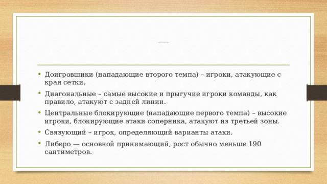 Амплуа игроков в волейболе и их функции    Доигровщики (нападающие второго темпа) – игроки, атакующие с края сетки.  Диагональные – самые высокие и прыгучие игроки команды, как правило, атакуют с задней линии. Центральные блокирующие (нападающие первого темпа) – высокие игроки, блокирующие атаки соперника, атакуют из третьей зоны.  Связующий – игрок, определяющий варианты атаки. Либеро — основной принимающий, рост обычно меньше 190 сантиметров.  