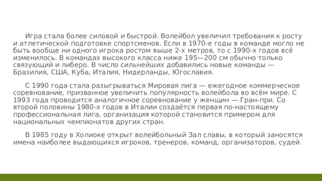  Игра стала более силовой и быстрой. Волейбол увеличил требования к росту и атлетической подготовке спортсменов. Если в 1970-е годы в команде могло не быть вообще ни одного игрока ростом выше 2-х метров, то с 1990-х годов всё изменилось. В командах высокого класса ниже 195—200 см обычно только связующий и либеро. В число сильнейших добавились новые команды — Бразилия, США, Куба, Италия, Нидерланды, Югославия.  С 1990 года стала разыгрываться Мировая лига — ежегодное коммерческое соревнование, призванное увеличить популярность волейбола во всём мире. С 1993 года проводится аналогичное соревнование у женщин — Гран-при. Со второй половины 1980-х годов в Италии создаётся первая по-настоящему профессиональная лига, организация которой становится примером для национальных чемпионатов других стран.  В 1985 году в Холиоке открыт волейбольный Зал славы, в который заносятся имена наиболее выдающихся игроков, тренеров, команд, организаторов, судей. 