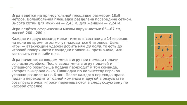 Общие правила  Игра ведётся на прямоугольной площадке размером 18х9 метров. Волейбольная площадка разделена посередине сеткой. Высота сетки для мужчин — 2,43 м, для женщин — 2,24 м.  Игра ведётся сферическим мячом окружностью 65—67 см, массой 260—280 г.  Каждая из двух команд может иметь в составе до 14 игроков, на поле во время игры могут находиться 6 игроков. Цель игры — атакующим ударом добить мяч  до пола , то есть до игровой поверхности площадки половины противника, или заставить его ошибиться.  Игра начинается вводом мяча в игру при помощи подачи согласно жребию. После ввода мяча в игру подачей и успешного розыгрыша подача переходит к той команде, которая выиграла очко. Площадка по количеству игроков условно разделена на 6 зон. После каждого перехода право подачи переходит от одной команды к другой в результате розыгрыша очка, игроки перемещаются в следующую зону по часовой стрелке. 