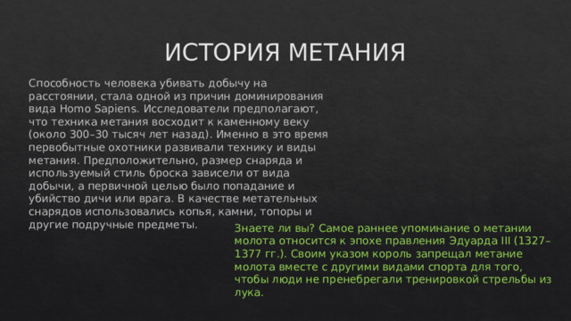 ИСТОРИЯ МЕТАНИЯ Способность человека убивать добычу на расстоянии, стала одной из причин доминирования вида Homo Sapiens. Исследователи предполагают, что техника метания восходит к каменному веку (около 300–30 тысяч лет назад). Именно в это время первобытные охотники развивали технику и виды метания. Предположительно, размер снаряда и используемый стиль броска зависели от вида добычи, а первичной целью было попадание и убийство дичи или врага. В качестве метательных снарядов использовались копья, камни, топоры и другие подручные предметы.   Знаете ли вы? Самое раннее упоминание о метании молота относится к эпохе правления Эдуарда III (1327–1377 гг.). Своим указом король запрещал метание молота вместе с другими видами спорта для того, чтобы люди не пренебрегали тренировкой стрельбы из лука.    