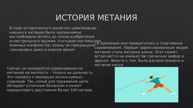 ИСТОРИЯ МЕТАНИЯ В ходе исторического развития цивилизации навыки в метании были чрезвычайно востребованы вплоть до эпохи изобретения огнестрельного оружия. Учитывая постоянство военных конфликтов, воины не прекращали тренировки даже в мирное время.    Со временем они превратились в спортивные соревнования. Первым зафиксированным видом метания стало метание диска. Этот сюжет встречается на множестве греческих амфор и фресок. Вместе с тем, было распространено и метание копья.    Сейчас не проводятся соревнования по метанию на меткость – только на дальность. Это привело к эволюции используемых снарядов. Так, копьё для поражения цели обладает отличным балансом и может преодолевать расстояние более 100 метров.    