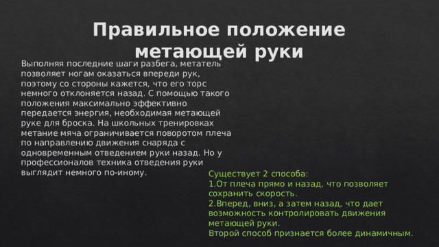 Правильное положение метающей руки Выполняя последние шаги разбега, метатель позволяет ногам оказаться впереди рук, поэтому со стороны кажется, что его торс немного отклоняется назад. С помощью такого положения максимально эффективно передается энергия, необходимая метающей руке для броска. На школьных тренировках метание мяча ограничивается поворотом плеча по направлению движения снаряда с одновременным отведением руки назад. Но у профессионалов техника отведения руки выглядит немного по-иному. Существует 2 способа: От плеча прямо и назад, что позволяет сохранить скорость. Вперед, вниз, а затем назад, что дает возможность контролировать движения метающей руки. Второй способ признается более динамичным. 