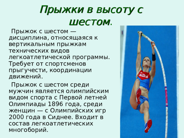 Прыжки в высоту с шестом .  Прыжок с шестом — дисциплина, относящаяся к вертикальным прыжкам технических видов легкоатлетической программы. Требует от спортсменов прыгучести, координации движений.  Прыжок с шестом среди мужчин является олимпийским видом спорта с Первой летней Олимпиады 1896 года, среди женщин — с Олимпийских игр 2000 года в Сиднее. Входит в состав легкоатлетических многоборий. 