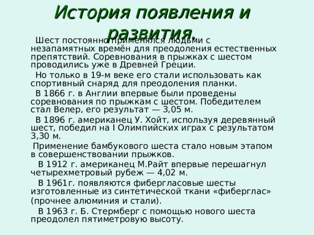 История появления и развития.  Шест постоянно применялся людьми с незапамятных времён для преодоления естественных препятствий. Соревнования в прыжках с шестом проводились уже в Древней Греции.  Но только в 19-м веке его стали использовать как спортивный снаряд для преодоления планки.  В 1866 г. в Англии впервые были проведены соревнования по прыжкам с шестом. Победителем стал Велер, его результат — 3,05 м.  В 1896 г. американец У. Хойт, используя деревянный шест, победил на I Олимпийских играх с результатом 3,30 м.  Применение бамбукового шеста стало новым этапом в совершенствовании прыжков.  В 1912 г. американец М.Райт впервые перешагнул четырехметровый рубеж — 4,02 м.  В 1961г. появляются фибергласовые шесты изготовленные из синтетической ткани «фиберглас» (прочнее алюминия и стали).   В 1963 г. Б. Стермберг с помощью нового шеста преодолел пятиметровую высоту. 