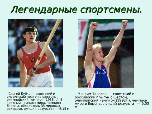 Легендарные спортсмены.   Сергей Бубка — советский и украинский прыгун с шестом, олимпийский чемпион (1988 г.), 6­кратный чемпион мира, чемпион Европы, обладатель 35 мировых рекордов, лучший результат — 6,15 м.  Максим Тарасов — советский и российский прыгун с шестом, олимпийский чемпион (1992г.), чемпион мира и Европы, лучший результат — 6,05 м. 