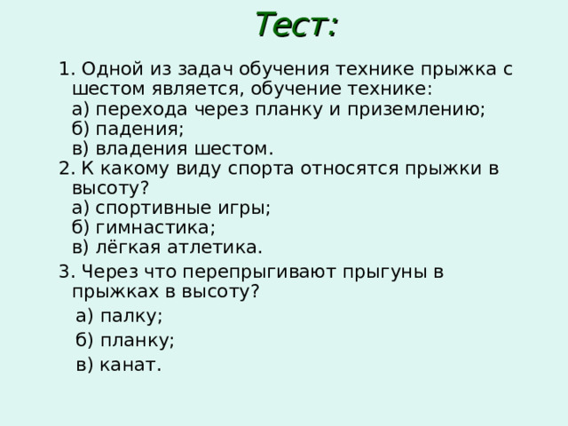Тест:    1. Одной из задач обучения технике прыжка с шестом является, обучение технике:  а) перехода через планку и приземлению;  б) падения;  в) владения шестом.  2. К какому виду спорта относятся прыжки в высоту?  а) спортивные игры;  б) гимнастика;  в) лёгкая атлетика.   3. Через что перепрыгивают прыгуны в прыжках в высоту?  а) палку;  б) планку;  в) канат. 