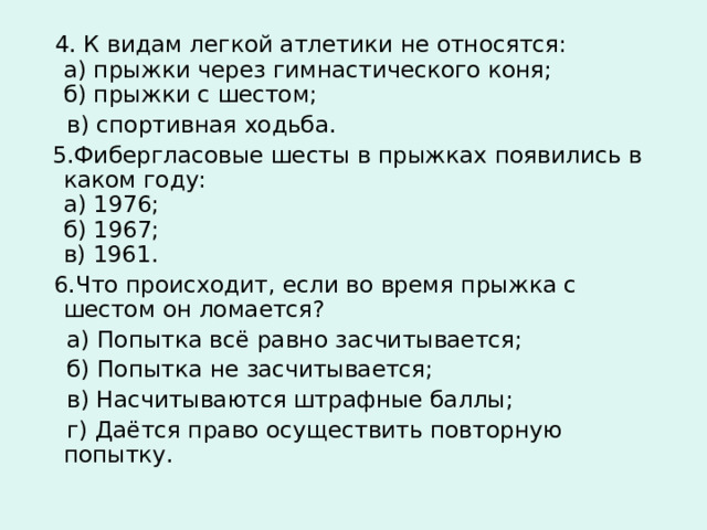  4. К видам легкой атлетики не относятся:  а) прыжки через гимнастического коня;  б) прыжки с шестом;  в) спортивная ходьба.  5.Фибергласовые шесты в прыжках появились в каком году:  а) 1976;  б) 1967;  в) 1961.  6.Что происходит, если во время прыжка с шестом он ломается?  а) Попытка всё равно засчитывается;  б) Попытка не засчитывается;  в) Насчитываются штрафные баллы;  г) Даётся право осуществить повторную попытку. 