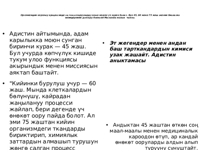     Организмдин картаюу процессинде эң чоң өзгөрүүлөрдү алып келген үч курак болот. Бул 45, 60 жана 75 жаш экенин биология илимдеринин доктору Алексей Москалев жазып чыкты.    Адистин айтымында, адам карылыкка моюн сунган биринчи курак — 45 жаш. Бул учурда көпчүлүк кишиде тукум улоо функциясы акырындык менен миссиясын аяктап баштайт. 