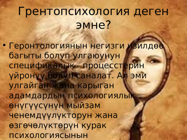 Грентопсихология деген эмне? Геронтологиянын негизги изилдөө багыты болуп улгаюунун спецификалык процесстерин үйронүү болуп саналат. Ал эми улгайган жана карыган адамдардын психологиялык өнүгүүсүнүн мыйзам ченемдүүлүкторун жана өзгөчөлүктөрүн курак психологиясынын геронтопсихология д.а 