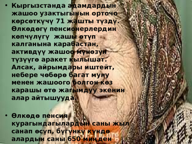 Кыргызстанда адамдардын жашоо узактыгынын орточо көрсөткүчү 71 жашты түздү. Өлкөдөгү пенсионерлердин көпчүлүгү жашы өтүп калганына карабастан, активдүү жашоо мүнөзүн түзүүгө аракет кылышат. Алсак, айрымдары иштейт, небере чөбөрө багат муну менен жашоого болгон көз карашы өтө жагымдуу экенин алар айтышууда.  Өлкөдө пенсия курагындагылардын саны жыл санап өсүп, бүгүнкү күндө алардын саны 650 миңден ашты. Эксперттердин белгилешинче, экономикасы жана саламатык сактоо тармагы өнүккөн өлкөлөрдө адамдардын жашоо узактыгы көбүрөөк. 