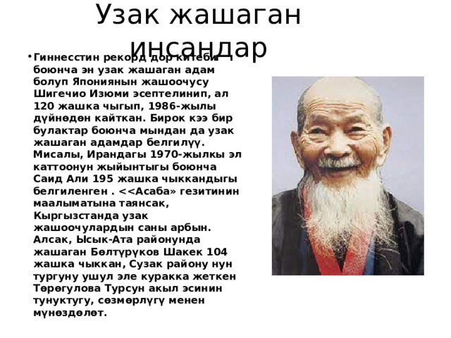 Узак жашаган инсандар Гиннесстин рекорд дор китеби боюнча эн узак жашаган адам болуп Япониянын жашоочусу Шигечио Изюми эсептелинип, ал 120 жашка чыгып, 1986-жылы дүйнөдөн кайткан. Бирок кээ бир булактар боюнча мындан да узак жашаган адамдар белгилүү. Мисалы, Ирандагы 1970-жылкы эл каттоонун жыйынтыгы боюнча Саид Али 195 жашка чыккандыгы белгиленген .  