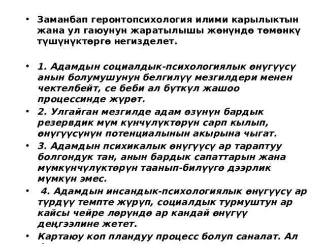 Заманбап геронтопсихология илими карылыктын жана ул гаюунун жаратылышы жөнүндө төмөнкү түшүнүктөргө негизделет.  1. Адамдын социалдык-психологиялык өнүгүүсү анын болумушунун белгилүү мезгилдери менен чектелбейт, се беби ал бүткүл жашоо процессинде жүрөт. 2. Улгайган мезгилде адам өзүнүн бардык резервдик мүм күнчүлүктөрүн сарп кылып, өнүгүүсүнүн потенциалынын акырына чыгат. 3. Адамдын психикалык өнүгүүсү ар тараптуу болгондук тан, анын бардык сапаттарын жана мүмкүнчүлүктөрүн таанып-билүүгө дээрлик мүмкүн эмес.  4. Адамдын инсандык-психологиялык өнүгүүсү ар түрдүү темпте жүрүп, социалдык турмуштун ар кайсы чейре лөрүндө ар кандай өнүгүү деңгээлине жетет. Картаюу коп пландуу процесс болуп саналат. Ал физиологиялык, социалдык, инсандык-психологиялык жана профессионалдык аспектиде каралат.  