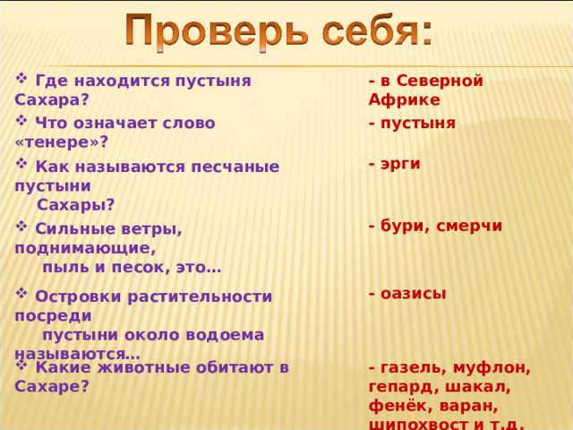  Где находится пустыня Сахара? - в Северной Африке  Что означает слово «тенере»? - пустыня - эрги  Как называются песчаные пустыни  Сахары? - бури, смерчи  Сильные ветры, поднимающие,  пыль и песок, это… - оазисы  Островки растительности посреди  пустыни около водоема называются…  Какие животные обитают в Сахаре? - газель, муфлон, гепард, шакал, фенёк, варан, шипохвост и т.д. 