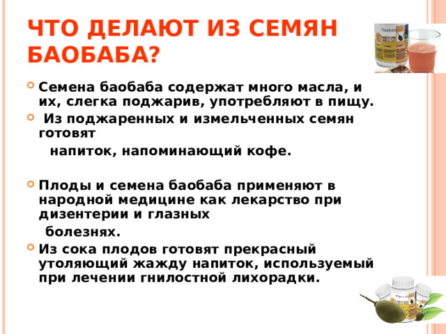 ЧТО ДЕЛАЮТ ИЗ СЕМЯН БАОБАБА? Семена баобаба содержат много масла, и их, слегка поджарив, употребляют в пищу.  Из поджаренных и измельченных семян готовят  напиток, напоминающий кофе.  Плоды и семена баобаба применяют в народной медицине как лекарство при дизентерии и глазных  болезнях. Из сока плодов готовят прекрасный утоляющий жажду напиток, используемый при лечении гнилостной лихорадки. 