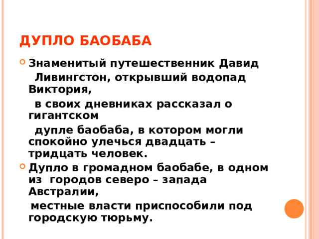 ДУПЛО БАОБАБА Знаменитый путешественник Давид  Ливингстон, открывший водопад Виктория,  в своих дневниках рассказал о гигантском  дупле баобаба, в котором могли спокойно улечься двадцать – тридцать человек. Дупло в громадном баобабе, в одном из городов северо – запада Австралии,  местные власти приспособили под городскую тюрьму. 