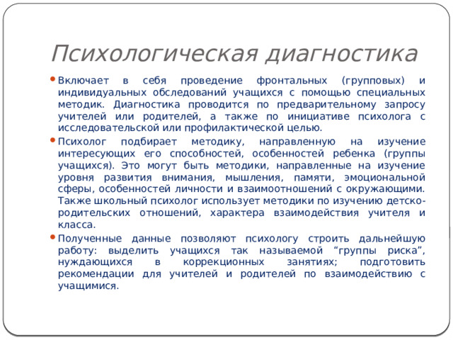 Психологическая диагностика Включает в себя проведение фронтальных (групповых) и индивидуальных обследований учащихся с помощью специальных методик. Диагностика проводится по предварительному запросу учителей или родителей, а также по инициативе психолога с исследовательской или профилактической целью. Психолог подбирает методику, направленную на изучение интересующих его способностей, особенностей ребенка (группы учащихся). Это могут быть методики, направленные на изучение уровня развития внимания, мышления, памяти, эмоциональной сферы, особенностей личности и взаимоотношений с окружающими. Также школьный психолог использует методики по изучению детско-родительских отношений, характера взаимодействия учителя и класса. Полученные данные позволяют психологу строить дальнейшую работу: выделить учащихся так называемой “группы риска”, нуждающихся в коррекционных занятиях; подготовить рекомендации для учителей и родителей по взаимодействию с учащимися. 
