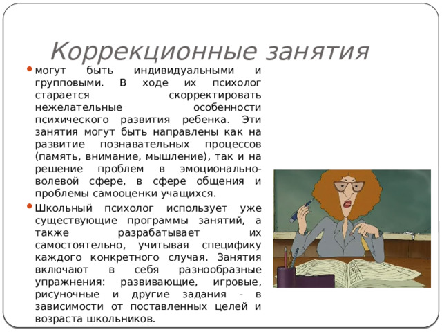 Коррекционные занятия могут быть индивидуальными и групповыми. В ходе их психолог старается скорректировать нежелательные особенности психического развития ребенка. Эти занятия могут быть направлены как на развитие познавательных процессов (память, внимание, мышление), так и на решение проблем в эмоционально-волевой сфере, в сфере общения и проблемы самооценки учащихся. Школьный психолог использует уже существующие программы занятий, а также разрабатывает их самостоятельно, учитывая специфику каждого конкретного случая. Занятия включают в себя разнообразные упражнения: развивающие, игровые, рисуночные и другие задания - в зависимости от поставленных целей и возраста школьников. 
