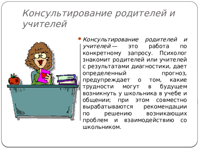Консультирование родителей и учителей Консультирование родителей и учителей  — это работа по конкретному запросу. Психолог знакомит родителей или учителей с результатами диагностики, дает определенный прогноз, предупреждает о том, какие трудности могут в будущем возникнуть у школьника в учебе и общении; при этом совместно вырабатываются рекомендации по решению возникающих проблем и взаимодействию со школьником. 