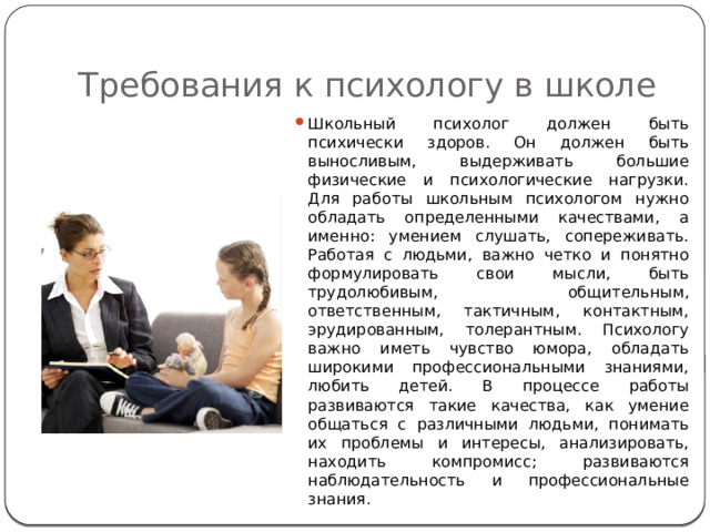 Требования к психологу в школе Школьный психолог должен быть психически здоров. Он должен быть выносливым, выдерживать большие физические и психологические нагрузки. Для работы школьным психологом нужно обладать определенными качествами, а именно: умением слушать, сопереживать. Работая с людьми, важно четко и понятно формулировать свои мысли, быть трудолюбивым, общительным, ответственным, тактичным, контактным, эрудированным, толерантным. Психологу важно иметь чувство юмора, обладать широкими профессиональными знаниями, любить детей. В процессе работы развиваются такие качества, как умение общаться с различными людьми, понимать их проблемы и интересы, анализировать, находить компромисс; развиваются наблюдательность и профессиональные знания. 