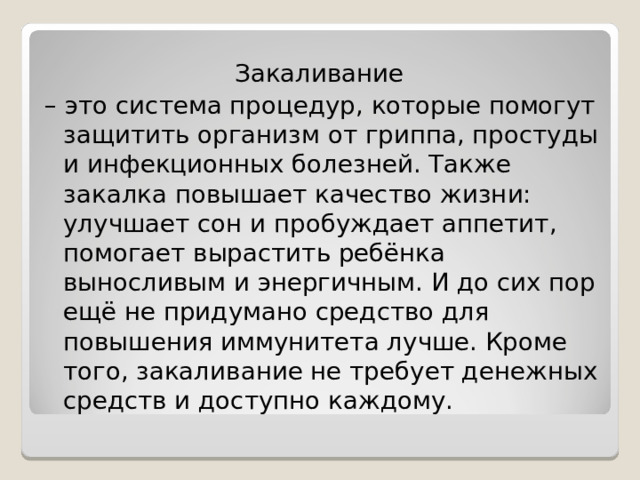 Закаливание – это система процедур, которые помогут защитить организм от гриппа, простуды и инфекционных болезней. Также закалка повышает качество жизни: улучшает сон и пробуждает аппетит, помогает вырастить ребёнка выносливым и энергичным. И до сих пор ещё не придумано средство для повышения иммунитета лучше. Кроме того, закаливание не требует денежных средств и доступно каждому. 