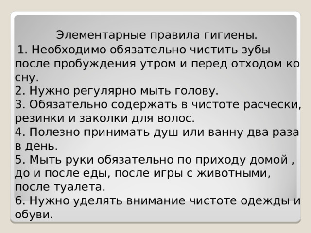 Элементарные правила гигиены.  1. Необходимо обязательно чистить зубы после пробуждения утром и перед отходом ко сну.  2. Нужно регулярно мыть голову.  3. Обязательно содержать в чистоте расчески, резинки и заколки для волос.  4. Полезно принимать душ или ванну два раза в день.  5. Мыть руки обязательно по приходу домой , до и после еды, после игры с животными, после туалета.  6. Нужно уделять внимание чистоте одежды и обуви. 
