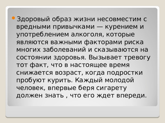 Здоровый образ жизни несовместим с вредными привычками — курением и употреблением алкоголя, которые являются важными факторами риска многих заболеваний и сказываются на состоянии здоровья. Вызывает тревогу тот факт, что в настоящее время снижается возраст, когда подростки пробуют курить. Каждый молодой человек, впервые беря сигарету должен знать , что его ждет впереди. 
