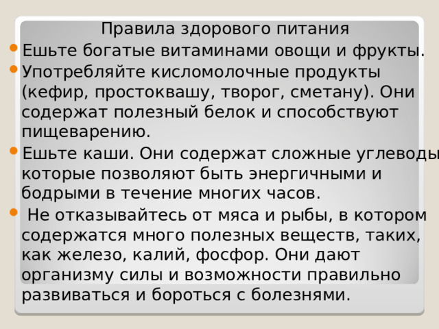 Правила здорового питания Ешьте богатые витаминами овощи и фрукты. Употребляйте кисломолочные продукты (кефир, простоквашу, творог, сметану). Они содержат полезный белок и способствуют пищеварению. Ешьте каши. Они содержат сложные углеводы, которые позволяют быть энергичными и бодрыми в течение многих часов.  Не отказывайтесь от мяса и рыбы, в котором содержатся много полезных веществ, таких, как железо, калий, фосфор. Они дают организму силы и возможности правильно развиваться и бороться с болезнями. 