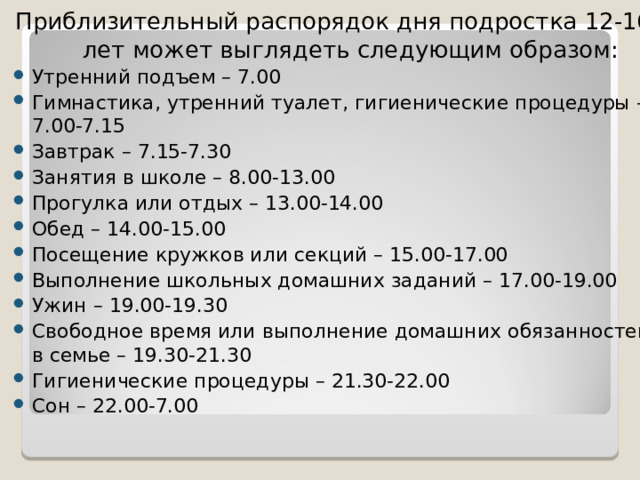 Приблизительный распорядок дня подростка 12-16 лет может выглядеть следующим образом: Утренний подъем – 7.00 Гимнастика, утренний туалет, гигиенические процедуры – 7.00-7.15 Завтрак – 7.15-7.30 Занятия в школе – 8.00-13.00 Прогулка или отдых – 13.00-14.00 Обед – 14.00-15.00 Посещение кружков или секций – 15.00-17.00 Выполнение школьных домашних заданий – 17.00-19.00 Ужин – 19.00-19.30 Свободное время или выполнение домашних обязанностей в семье – 19.30-21.30 Гигиенические процедуры – 21.30-22.00 Сон – 22.00-7.00 