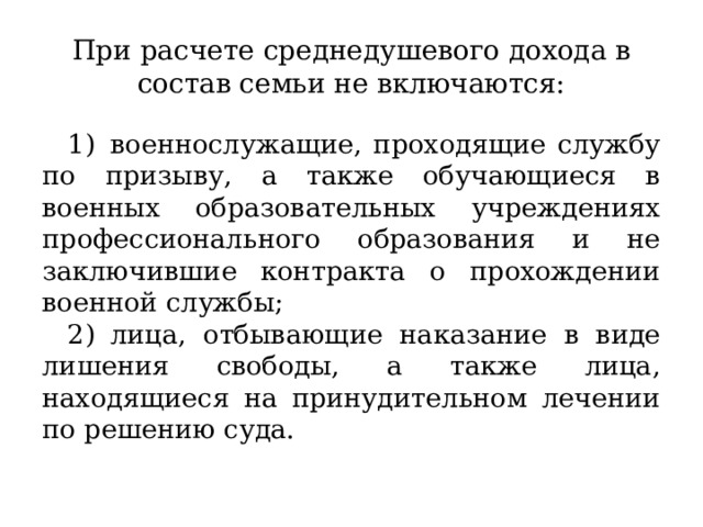 При расчете среднедушевого дохода в состав семьи не включаются: 1)  военнослужащие, проходящие службу по призыву, а также обучающиеся в военных образовательных учреждениях профессионального образования и не заключившие контракта о прохождении военной службы; 2)  лица, отбывающие наказание в виде лишения свободы, а также лица, находящиеся на принудительном лечении по решению суда. 