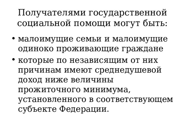 Получателями государственной социальной помощи могут быть: малоимущие семьи и малоимущие одиноко проживающие граждане которые по независящим от них причинам имеют среднедушевой доход ниже величины прожиточного минимума, установленного в соответствующем субъекте Федерации. 