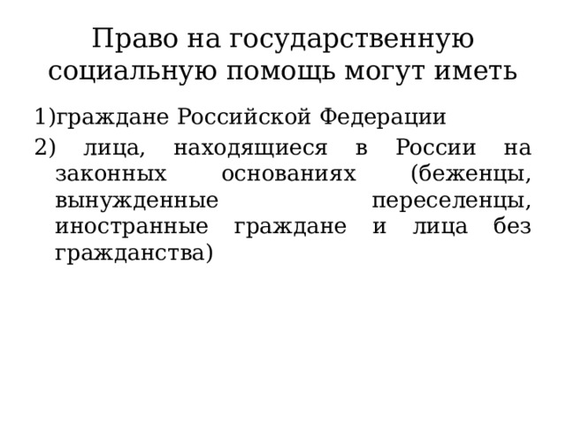 Право на государственную социальную помощь могут иметь 1)граждане Российской Федерации 2) лица, находящиеся в России на законных основаниях (беженцы, вынужденные переселенцы, иностранные граждане и лица без гражданства) 