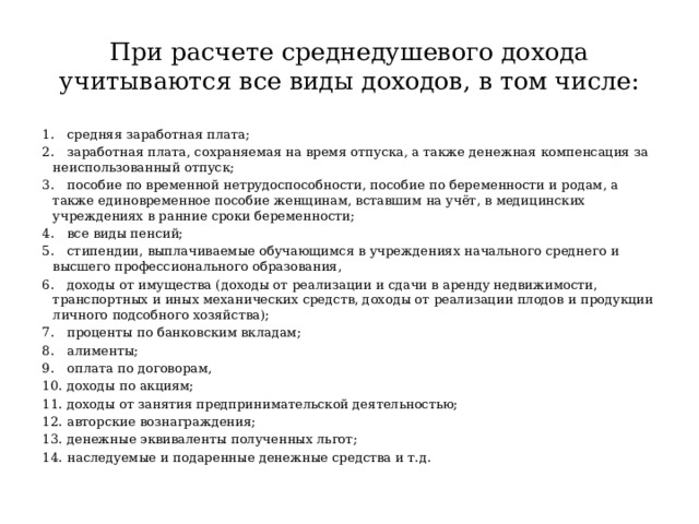 При расчете среднедушевого дохода учитываются все виды доходов, в том числе: 1.  средняя заработная плата; 2.  заработная плата, сохраняемая на время отпуска, а также денежная компенсация за неиспользованный отпуск; 3.  пособие по временной нетрудоспособности, пособие по беременности и родам, а также единовременное пособие женщинам, вставшим на учёт, в медицинских учреждениях в ранние сроки беременности; 4.  все виды пенсий; 5.  стипендии, выплачиваемые обучающимся в учреждениях начального среднего и высшего профессионального образования, 6.  доходы от имущества (доходы от реализации и сдачи в аренду недвижимости, транспортных и иных механических средств, доходы от реализации плодов и продукции личного подсобного хозяйства); 7.  проценты по банковским вкладам; 8.  алименты; 9.  оплата по договорам, 10.  доходы по акциям; 11.  доходы от занятия предпринимательской деятельностью; 12.  авторские вознаграждения; 13.  денежные эквиваленты полученных льгот; 14.  наследуемые и подаренные денежные средства и т.д. 