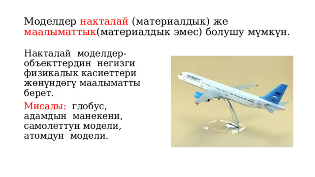 Моделдер накталай (материалдык) же маалыматтык (материалдык эмес) болушу мүмкүн. Накталай моделдер- объекттердин негизги физикалык касиеттери жөнүндөгү маалыматты берет. Мисалы: глобус, адамдын манекени, самолеттун модели, атомдун модели. 