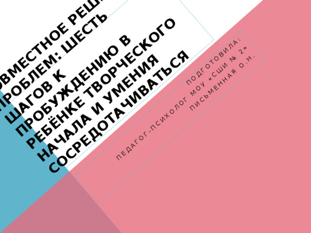 Совместное решение проблем: шесть шагов к пробуждению в ребЁнке творческого начала и умения сосредотачиваться Подготовила: Педагог-психолог МОУ «СШИ № 2» Письменная О.Н. 