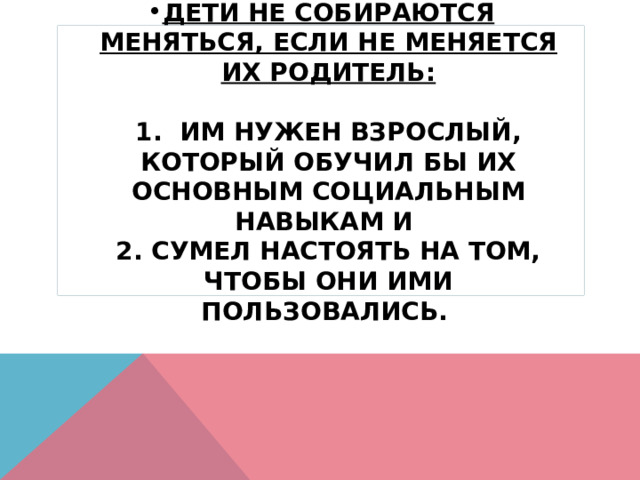 Дети не собираются меняться, если не меняется их родитель:   1. Им нужен взрослый, который обучил бы их основным социальным навыкам и  2. сумел настоять на том, чтобы они ими пользовались.  